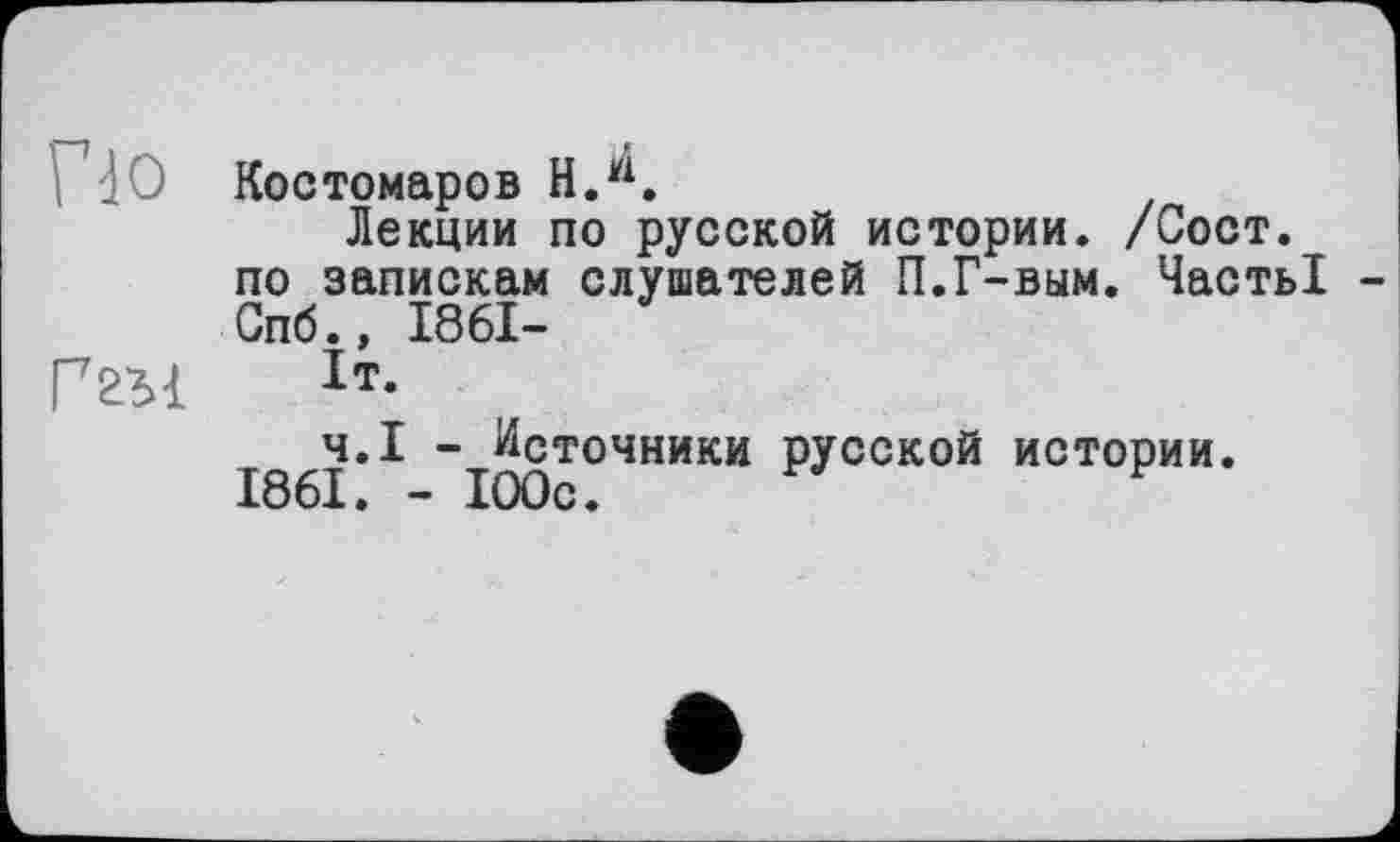 ﻿і dO Костомаров H.w.
Лекции по русской истории. /Сост. по запискам слушателей П.Г-вым. Часть! Спб.» 1861-
Ггы 1т-
Ч.І — Источники русской истории.
1861. - 100с.	F